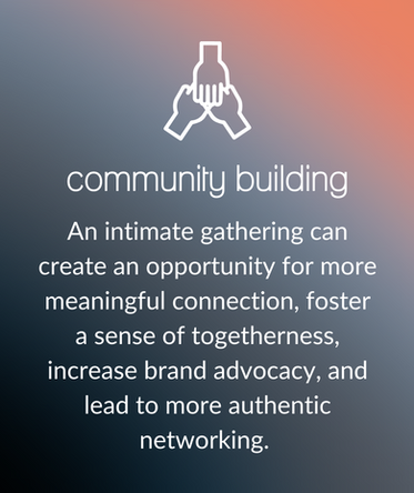 Community Building: An intimate gathering can create an opportunity for more meaningful connection, foster a sense of togetherness, increase brand advocacy, and lead to more authentic networking.
