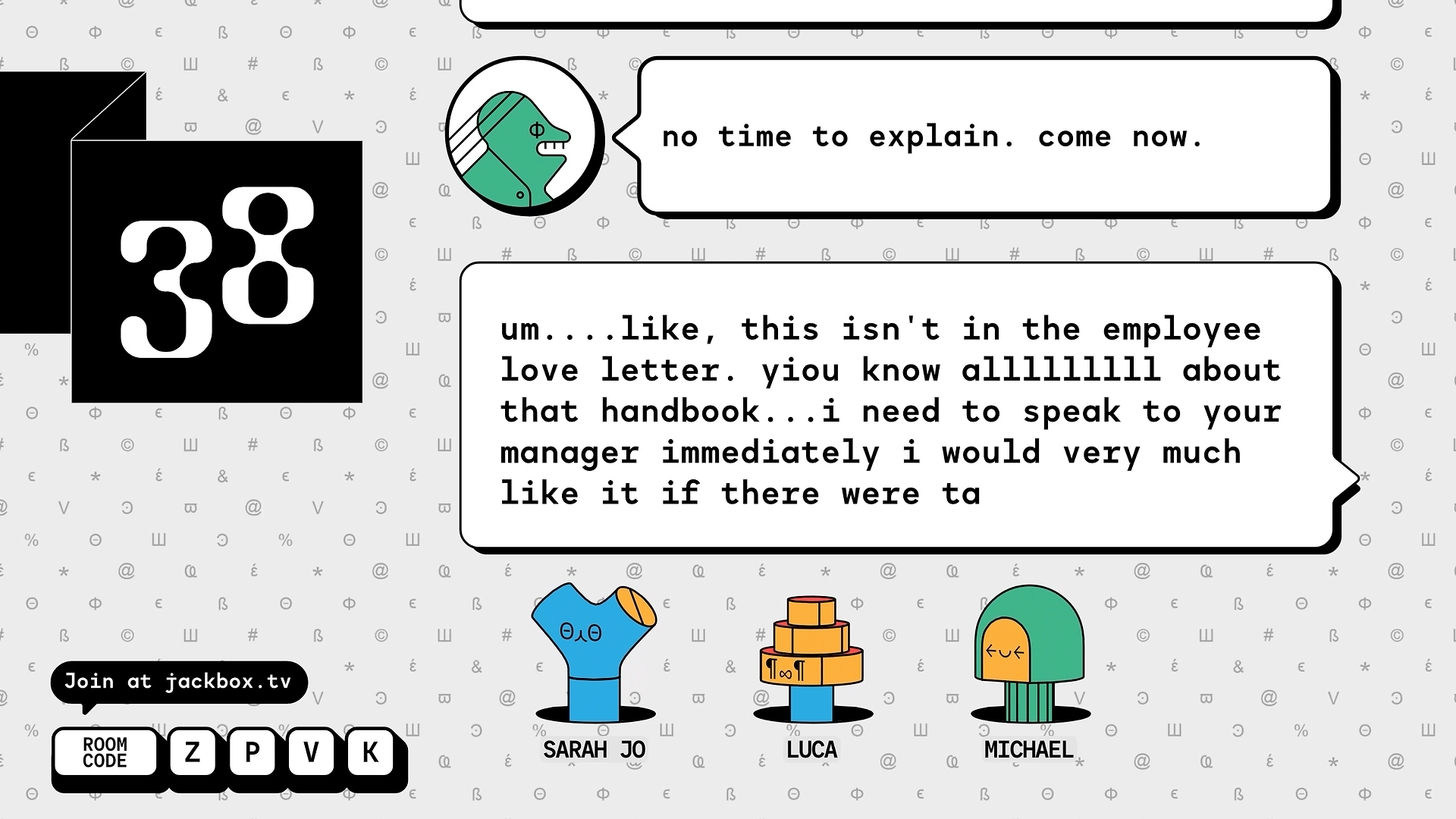 An in-game screenshot of FixyText from Jackbox Party Pack 10. It depicts the live editing group text phase of the game. Three strange geometric characters poke out from holes on the bottom of the screen as a back and forth text is being written above them. This particular screenshot reads: "no time to explain. come now." The response reads: "um like this isn't in the employee love letter. you know all about that handbook. i need to speak to your manager immediately i would very much like it if there were ta-" and it cuts off. A background of various font symbols scrolls by.