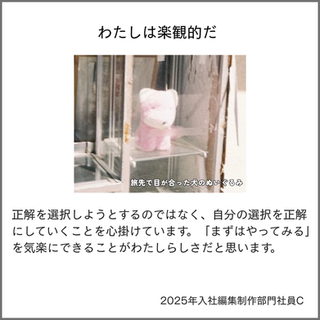 わたしは楽観的だ
正解を選択しようとするのではなく、自分の選択を正解にしていくことを心掛けています。「まずはやってみる」を気楽にできることがわたしらしさだと思います。
