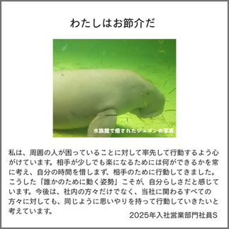 わたしはお節介だ
私は、周囲の人が困っていることに対して率先して行動するよう心がけています。相手が少しでも楽になるためには何ができるかを常に考え、自分の時間を惜しまず、相手のために行動してきました。こうした「誰かのために動く姿勢」こそが、自分らしさだと感じています。今後は、社内の方々だけでなく、当社に関わるすべての方々に対しても、同じように思いやりを持って行動していきたいと考えています。