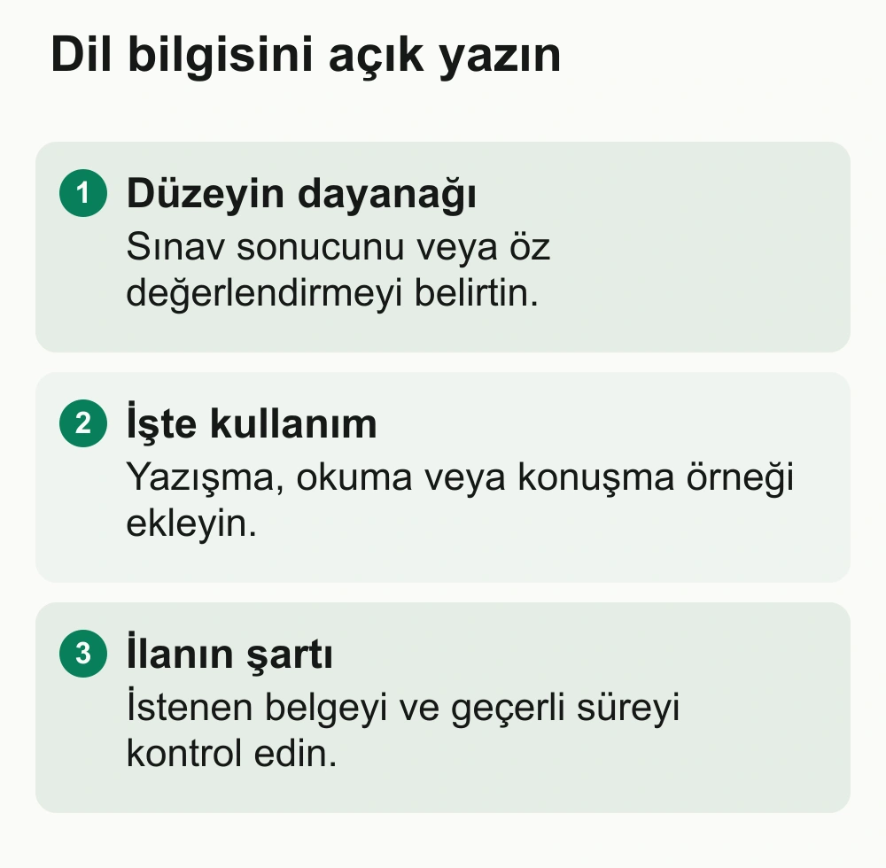 Dil bilgisini açık yazın: Düzeyin dayanağı: Sınav sonucunu veya öz değerlendirmeyi belirtin. İşte kullanım: Yazışma, okuma veya konuşma örneği ekleyin. İlanın şartı: İstenen belgeyi ve geçerli süreyi kontrol edin.