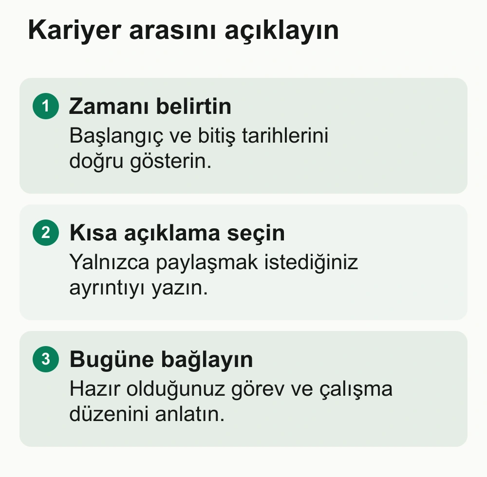 Kariyer arasını açıklayın: Zamanı belirtin: Başlangıç ve bitiş tarihlerini doğru gösterin. Kısa açıklama seçin: Yalnızca paylaşmak istediğiniz ayrıntıyı yazın. Bugüne bağlayın: Hazır olduğunuz görev ve çalışma düzenini anlatın.
