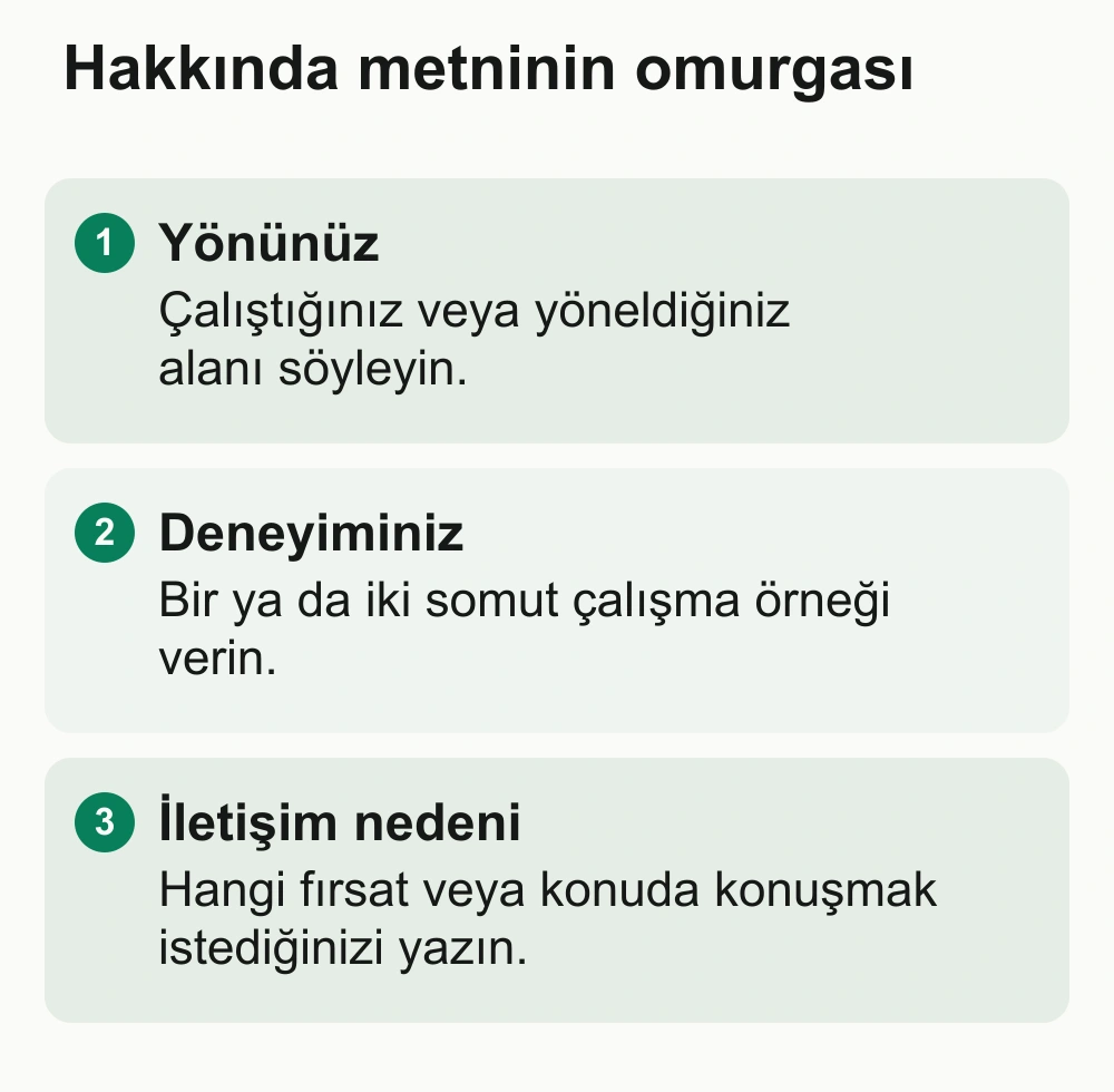Hakkında metninin omurgası: Yönünüz: Çalıştığınız veya yöneldiğiniz alanı söyleyin. Deneyiminiz: Bir ya da iki somut çalışma örneği verin. İletişim nedeni: Hangi fırsat veya konuda konuşmak istediğinizi yazın.