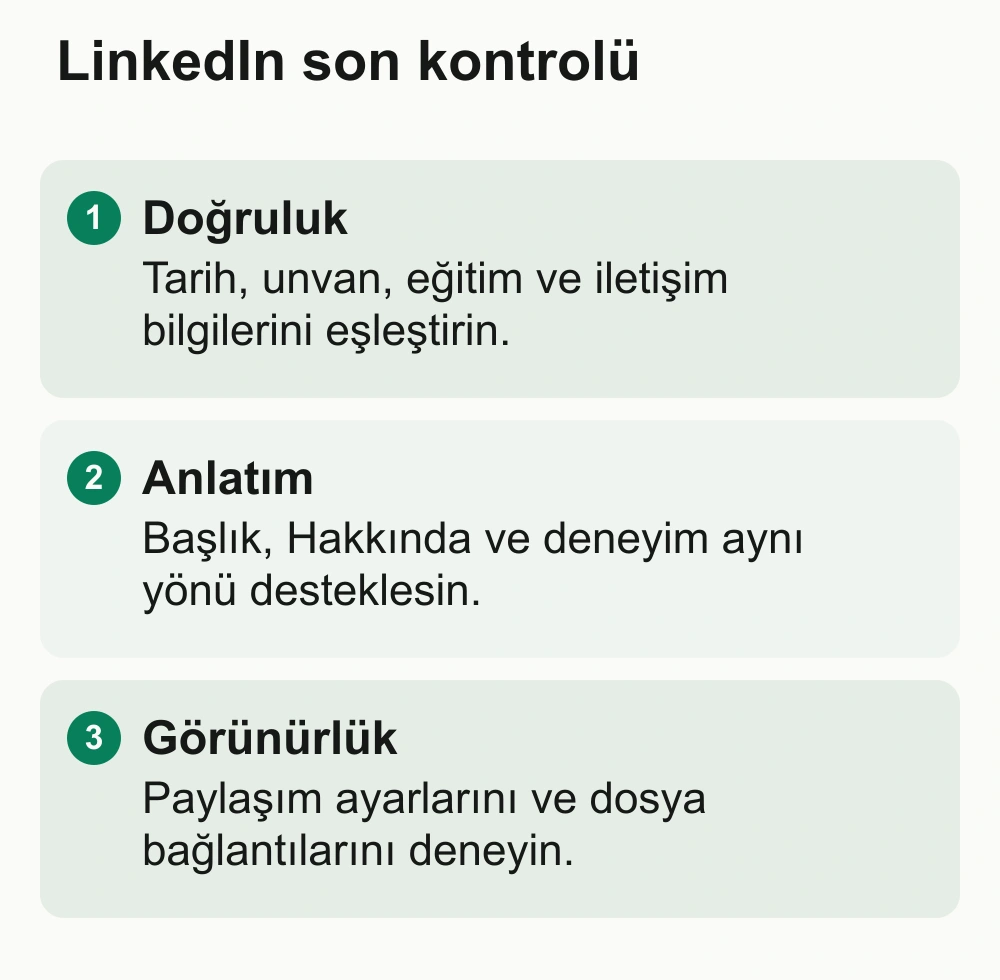 LinkedIn son kontrolü: Doğruluk: Tarih, unvan, eğitim ve iletişim bilgilerini eşleştirin. Anlatım: Başlık, Hakkında ve deneyim aynı yönü desteklesin. Görünürlük: Paylaşım ayarlarını ve dosya bağlantılarını deneyin.
