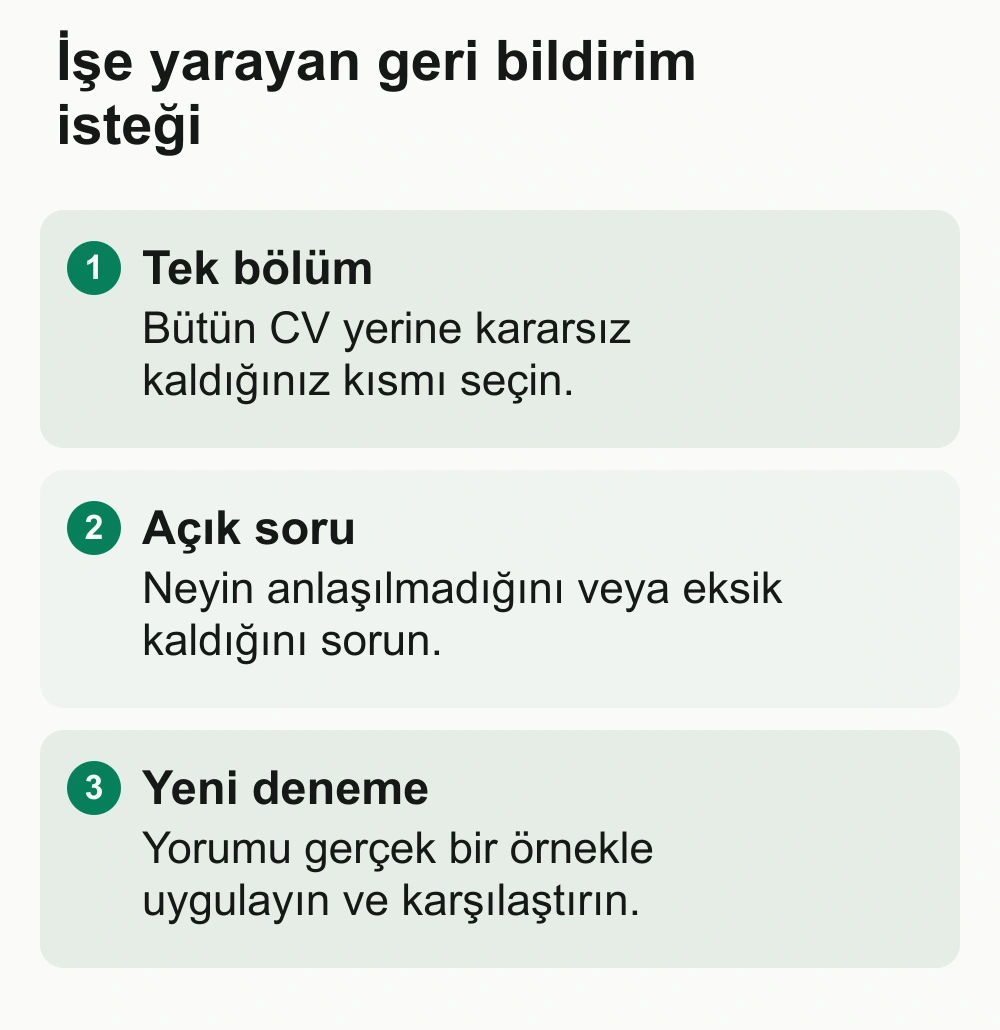 İşe yarayan geri bildirim isteği: Tek bölüm: Bütün CV yerine kararsız kaldığınız kısmı seçin. Açık soru: Neyin anlaşılmadığını veya eksik kaldığını sorun. Yeni deneme: Yorumu gerçek bir örnekle uygulayın ve karşılaştırın.