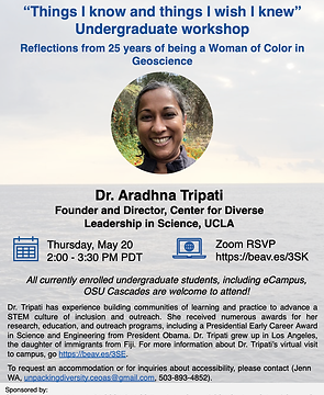 Dr. Aradhna Tripati: Founder and Director, Center for Diverse Leadership in Science, UCLA “Things I know and things I wish I knew” Undergraduate workshop Reflections from 25 years of being a Woman of Color in Geoscience Thursday, May 20 2:00 -3:30 PM PD Zoom RSVP https://beav.es3J6 Accommodations: contact Jenn WA at unpackingdiversity.ceoas@gmail.com, or 503-893-4852 Unpacking Diversity CEOAS PLC presents:Biographical information from this page, and Dr. Tripati grew up in Los Angeles, and is the daughter of immigrants from Fiji. Are you a current OSU undergraduate student who is interested in a path in STEM and want to learn about resources on and off campus? All currently enrolled undergraduate students, including eCampus, are welcome to attend! Sponsoredby:OfficeofInstitutionalDiversity|PCOSW|ARCSFoundationOregon|OSUGraduateSchool|OregonSeaGrant|CollegeofEngineering|OSUPostdoctoralAssociation|MarineResourceManagementProgram