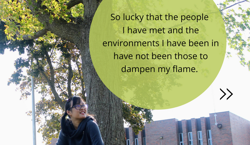 I feel so lucky that the people I have met and the environments I have been in have not been those to dampen my flame.   