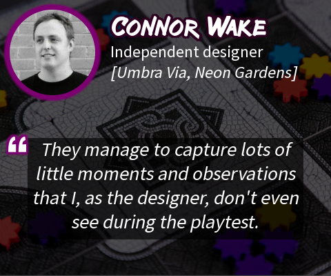 "They manage to capture lots of little moments and observations that I, as the designer, don't even see during the playtest."