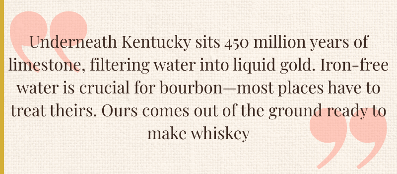 an elegant pull quote from The Bourbon Brunette on linen background with a gold border that reads "Underneath Kentucky sits 450 million years of limestone, filtering water into liquid gold. Iron-free water is crucial for bourbon -  most places have to treat theirs. Ours comes out of the ground ready to make whiskey."