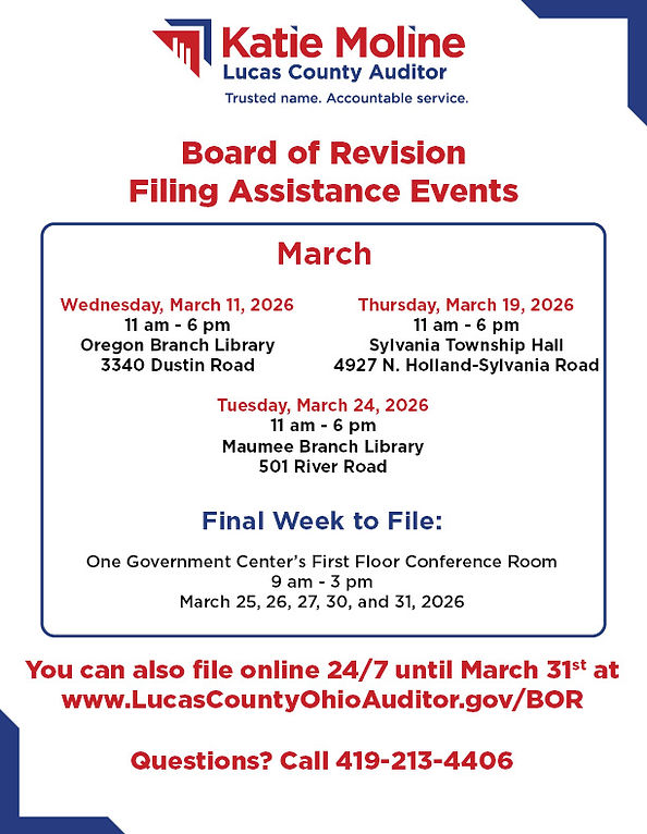 Board of Revision Filing Assistance Events
March
Wednesday, March 11, 2026
11 am - 6 pm
Oregn Branch Library
3340 Dustin Road

Thursday, March 19, 2026
11 am - 6 pm
Sylvania Township Hall
4927 N. Holland-Sylvania Road

Tuesday, March 24, 2026
11 am - 6 pm
Maumee Branch Library
501 River Road

Final Week to File:
One Government Center's First Floor Conference Room
9 am - 3 pm
March 25, 26, 27, 30, and 31, 2026

You can also file online 24/7 until March 31st at www.LucasCountyOhioAuditor.gov/BOR

Questions? Call 419-213-4406