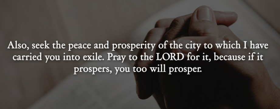 Picture of praying hands over a bible with words - “Seek the peace and prosperity of the city to which I have carried you into exile. Pray to the Lord for it, because if it prospers, you too will prosper.” - Jeremiah 29:7