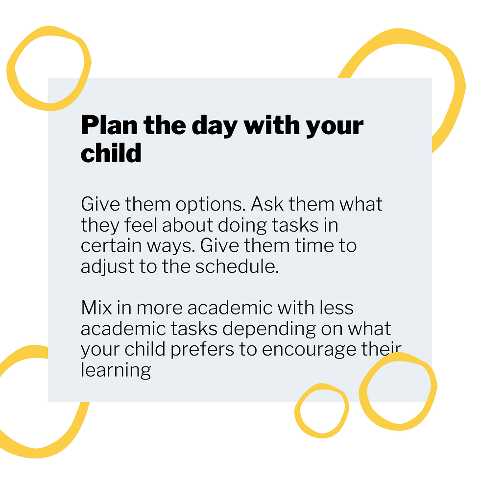 Give them options. Ask them what they feel about doing tasks in certain ways. Give them time to adjust to the schedule. Mix in more academic with less academic tasks depending on what your child prefers to encourage their learning