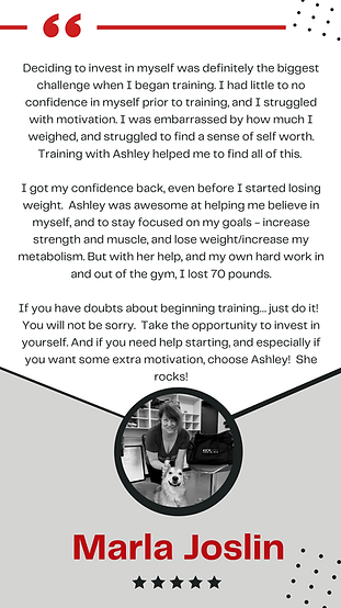 A testimonial graphic featuring a quote from Marla Joslin about her training experience with Ashley. Marla shares how she struggled with confidence and motivation before training but found self-worth and strength through Ashley’s support. She highlights how Ashley helped her stay focused on her goals and believe in herself, leading to a 70-pound weight loss. Marla encourages others to invest in themselves and train with Ashley for extra motivation. Below the text, there’s a black and white circular photo of Marla sitting with her dog. At the bottom, her name, “Marla Joslin,” is displayed in bold red letters, with five black stars underneath. The design includes red and black accents with dotted patterns in the corners.