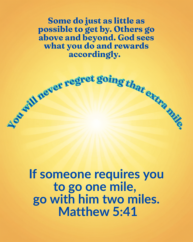 Some do just as little as possible to get by. Others go above and beyond. God sees what you do and rewards accordingly. You will never regret going the extra mile. “If someone requires you to go one mile, go with him two miles.” Matthew 541.png