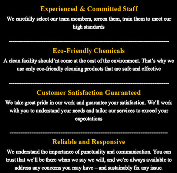 Experienced & committed staff. Eco-friendly chemicals. Customer satisfaction guaranteed. Reliable and responsive.
