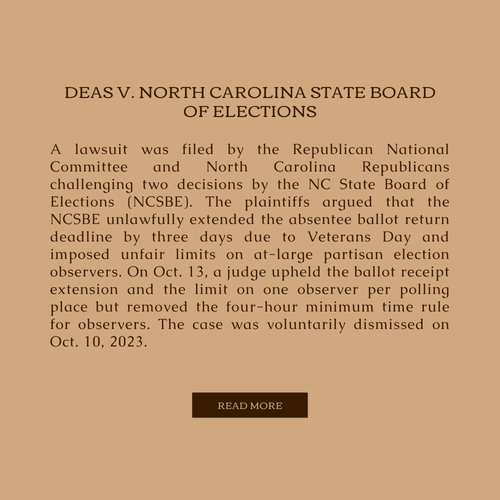 A lawsuit was filed by the Republican National Committee and North Carolina Republicans challenging two decisions by the NC State Board of Elections (NCSBE). The plaintiffs argued that the NCSBE unlawfully extended the absentee ballot return deadline by three days due to Veterans Day and imposed unfair limits on at-large partisan election observers. On Oct. 13, a judge upheld the ballot receipt extension and the limit on one observer per polling place but removed the four-hour minimum time rule for observers. The case was voluntarily dismissed on Oct. 10, 2023.