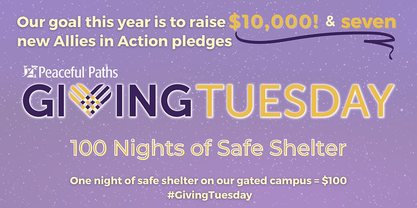 Our goal this year is to raise $10,000 and seven new Allies in Action pledges. Peaceful Paths' Giving Tuesday, 100 Nights of Safe Shelter. One night of safe shelter on our gated campus = $100.