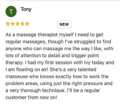 As a massage therapist myself I need to get regular massages, though I’ve struggled to find anyone who can massage me the way I like, with lots of attention to detail and trigger point therapy. I had my first session with Ivy today and I am floating on air! She’s a very talented masseuse who knows exactly how to work the problem areas, using just the right pressure and a very thorough technique. I’ll be a regular customer from now on!,
Tony Positive review for Ivy Lam