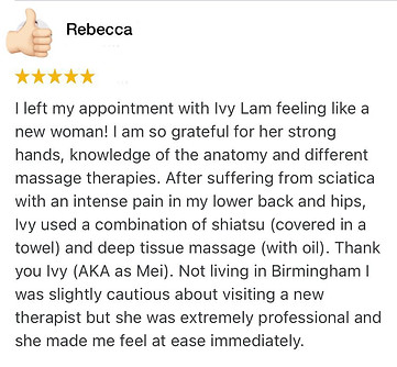 I left my appointment with Ivy Lam feeling like a new woman! I am so grateful for her strong hands, knowledge of the anatomy and different massage therapies. After suffering from sciatica with an intense pain in my lower back and hips, Ivy used a combination of shiatsu (covered in a towel) and deep tissue massage (with oil). Thank you Ivy (AKA as Mei). Not living in Birmingham I was slightly cautious about visiting a new therapist but she was extremely professional and she made me feel at ease immediately.
Rebecca Positive review for Ivy Lam