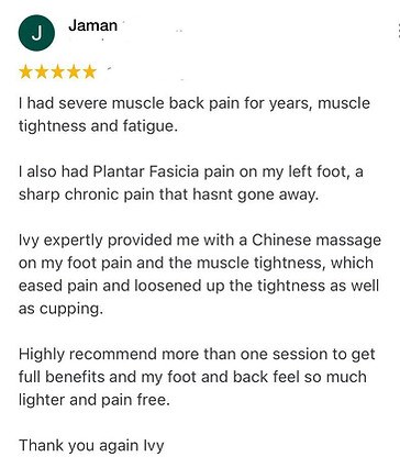 I had severe muscle back pain for years, muscle tightness and fatigue.
I also had Plantar Fasicia pain on my left foot, a sharp chronic pain that hasnt gone away.
Ivy expertly provided me with a Chinese massage on my foot pain and the muscle tightness, which eased pain and loosened up the tightness as well as cupping.
Highly recommend more than one session to get full benefits and my foot and back feel so much lighter and pain free.
Thank you again Ivy
Jaman Positive review for Ivy Lam