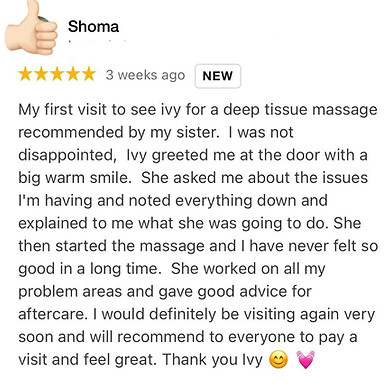 My first visit to see ivy for a deep tissue massage recommended by my sister. I was not disappointed, Ivy greeted me at the door with a big warm smile. She asked me about the issues I'm having and noted everything down and explained to me what she was going to do. She then started the massage and I have never felt so good in a long time. She worked on all my problem areas and gave good advice for aftercare. I would definitely be visiting again very soon and will recommend to everyone to pay a visit and feel great. Thank you Ivy 😊 💓
Shoma Positive review for Ivy Lam