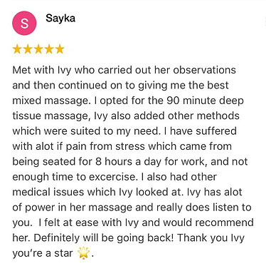 Met with Ivy who carried out her observations and then continued on to giving me the best mixed massage. I opted for the 90 minute deep tissue massage, Ivy also added other methods which were suited to my need. I have suffered with alot if pain from stress which came from being seated for 8 hours a day for work, and not enough time to excercise. I also had other medical issues which Ivy looked at. Ivy has alot of power in her massage and really does listen to you. I felt at ease with Ivy and would recommend her. Definitely will be going back! Thank you Ivy you’re a star 🌟..
Sayka Positive review for Ivy Lam