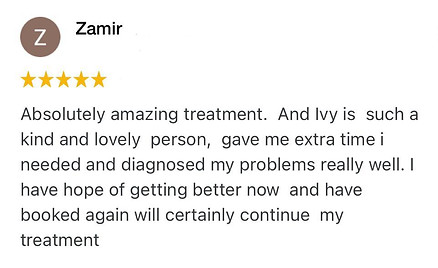 Absolutely amazing treatment. And Ivy is such a kind and lovely person, gave me extra time i needed and diagnosed my problems really well. I have hope of getting better now and have booked again will certainly continue my treatment
Zamir Positive review for Ivy Lam