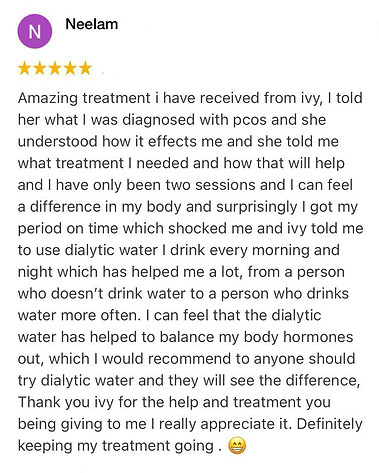 Amazing treatment i have received from ivy, I told her what I was diagnosed with pcos and she understood how it effects me and she told me what treatment I needed and how that will help and I have only been two sessions and I can feel a difference in my body and surprisingly I got my period on time which shocked me and ivy told me to use dialytic water I drink every morning and night which has helped me a lot, from a person who doesn’t drink water to a person who drinks water more often. I can feel that the dialytic water has helped to balance my body hormones out, which I would recommend to anyone should try dialytic water and they will see the difference, Thank you ivy for the help and treatment you being giving to me I really appreciate it. Definitely keeping my treatment going .
Neelam Positive review for Ivy Lam
