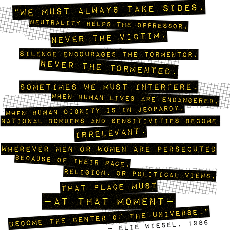 “We must take sides. Neutrality helps the oppressor, never the victim. Silence encourages the tormentor, never the tormented. Sometimes we must interfere. When human lives are endangered, when human dignity is in jeopardy, national borders and sensitivities become irrelevant. Wherever men and women are persecuted because of their race, religion, or political views, that place must - at that moment - become the center of the universe.”
― Elie Wiesel