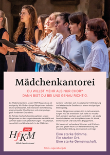 Die Mädchenkantorei an der HfKM Regensburg ist
einzigartig: Wir fördern junge Sängerinnen individuell und professionell, mit intensiver Stimmbildung, anspruchsvoller Chorliteratur und einer pädagogisch fundierten Chorarbeit.
Als Teil des Hochschulbetriebs gehören unsere
Sängerinnen zu den Jungstudierenden der HfKM und
sammeln dabei wertvolle Erfahrungen – musikalisch,
menschlich und künstlerisch. In der Mädchen-kantorei verbinden sich musikalische Frühförderung
und akademische Exzellenz zu einem einzigartigen
Bildungsweg.
Unsere Sängerinnen wirken aktiv in Lehrveranstal-
tungen mit. Sie entwickeln sich nicht nur musikalisch, sondern wachsen auch persönlich – als starke
Persönlichkeiten und Multiplikatorinnen für Musik, Gemeinschaft und kulturelles Engagement.
Wir bauen auf vorhandene Stimmen und Erfahrungen und geben Raum zur Weiterentwicklung. Mit
musikalischer Bildung, die inspiriert und trägt.