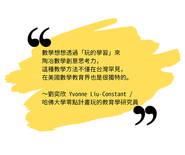 數學想想透過「玩的學習」來陶冶數學創意思考力，這種教學方法不僅在台灣罕見，在美國數學教育界也是很獨特的。 ～劉奕欣 Yvonne Liu-Constant，哈佛大學零點計畫玩的教育