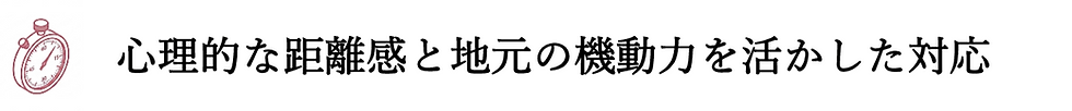 心理的な距離感と地元の機動力を活かした対応