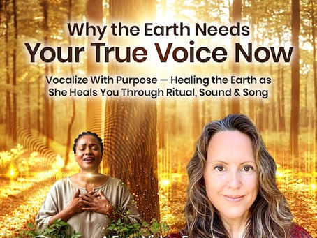Why the Earth Needs Your True Voice Now: Vocalize With Purpose — Healing the Earth as She Heals You Through Ritual, Sound & Song