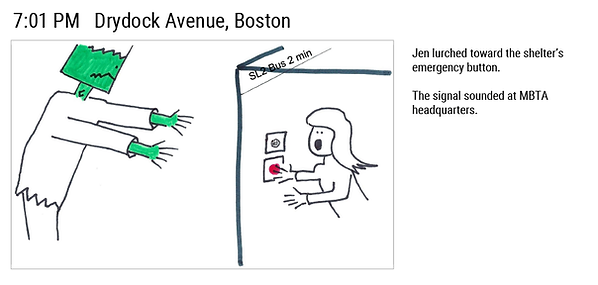 7:01 PM Drydock Avenue, Boston. (We see a monster moving toward the bus station.) Jen lurched toward the shelter's emergency button. The signal sounded at MBTA headquarters.