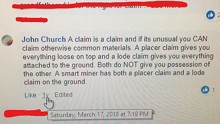 John Church KNOWS the difference between lode and placer rights. SEE HIS OWN STATEMENT ABOVE. He will try to delete it but we have saved copies with the hyperlinks which can be obtained from Facebook in legal proceedings. He will argue/lie and manipulate the facts BUT HARD TO DO WHEN YOU SAID IT YOURSELF JOHN. One small mistake though, a lode claim gives you the right to the lode AND all of the surface within the location.