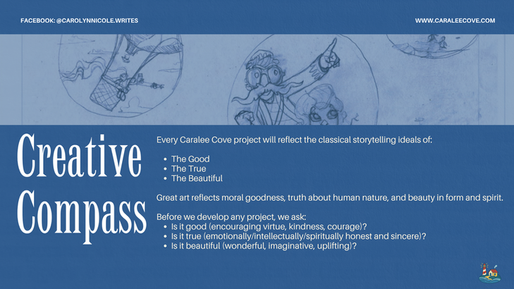 Every Caralee Cove project will reflect the classical storytelling ideals of:
The Good
The True
The Beautiful
Great art reflects moral goodness, truth about human nature, and beauty in form and spirit.
Before we develop any project, we ask:
Is it good (encouraging virtue, kindness, courage)?
Is it true (emotionally/intellectually/spiritually honest and sincere)?
Is it beautiful (wonderful, imaginative, uplifting)?