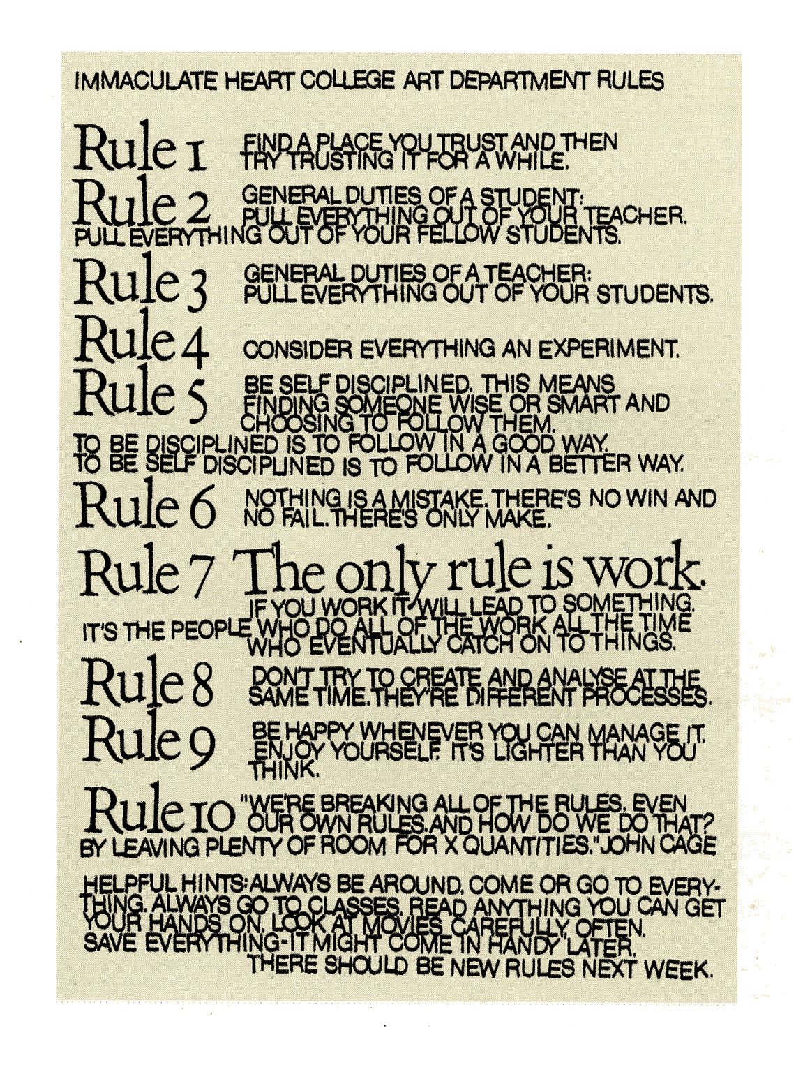 Image of Immaculate Heart College Art Department Rules. RULE ONE: Find a place you trust, and then try trusting it for awhile. RULE TWO: General duties of a student: pull everything out of your teacher; pull everything out of your fellow students. RULE THREE: General duties of a teacher: pull everything out of your students. RULE FOUR: Consider everything an experiment. RULE FIVE: Be self-disciplined: this means finding someone wise or smart and choosing to follow them. To be disciplined is to follow in a good way. To be self-disciplined is to follow in a better way. RULE SIX: Nothing is a mistake. There’s no win and no fail, there’s only make. RULE SEVEN: The only rule is work. If you work it will lead to something. It’s the people who do all of the work all of the time who eventually catch on to things. RULE EIGHT: Dont try to create and analyze at the same time. They’re different processes. RULE NINE: Be happy whenever you can manage it. Enjoy yourself. It’s lighter than you
