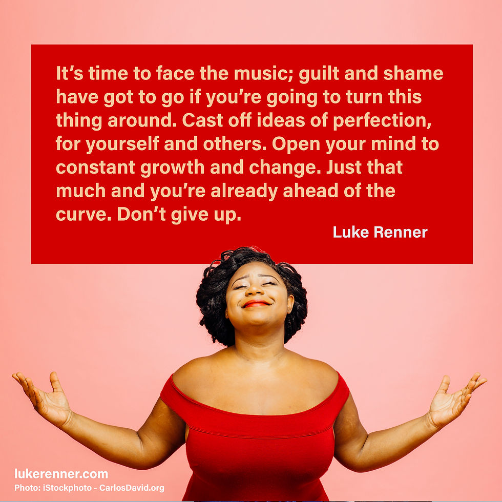 A beautiful woman holds her arms open toward heaven with her head held back and her eyes gently shut with a quote from Luke Renner that reads "It’s time to face the music; guilt and shame have got to go if you’re going to turn this thing around. Cast off ideas of perfection, for yourself and others. Open your mind to constant growth and change. Just that much and you’re already ahead of the curve. Don’t give up."