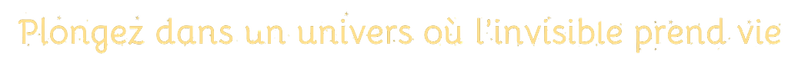 Plongez dans un univers où l'invisible prend vie