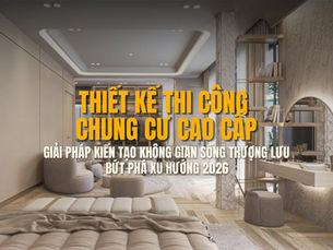 Thiết kế thi công chung cư cao cấp: Giải pháp kiến tạo không gian sống thượng lưu bứt phá xu hướng 2026