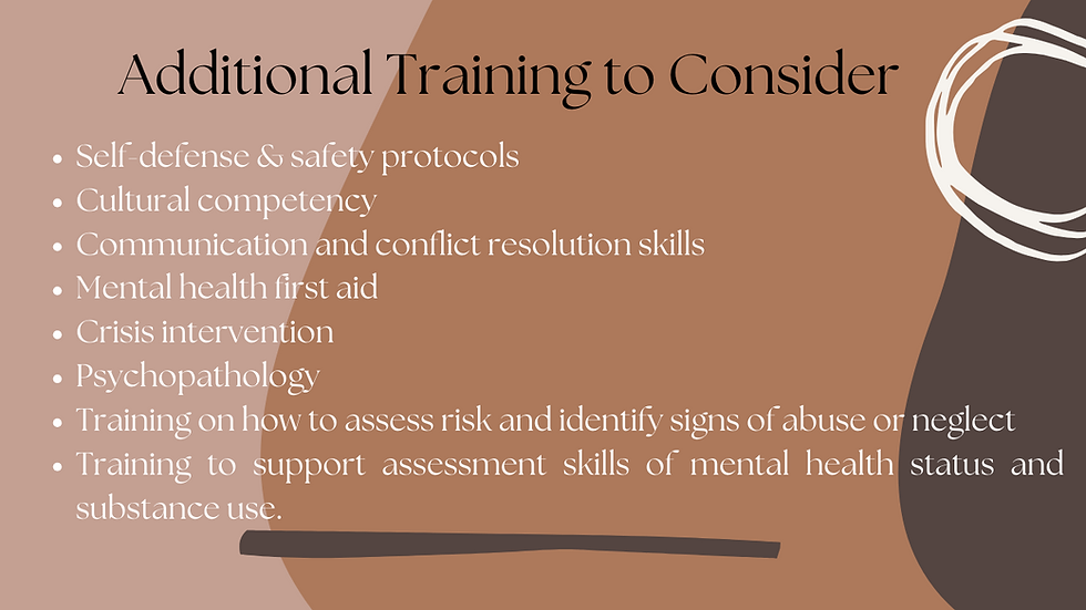 Seek out additional training such as self-defense & safety protocols, cultural competency, communication and conflict resolution skills, mental health first aid, crisis intervention, psychopathology, training on how to assess risk and identify signs of abuse or neglect, and training to support assessment skills of mental health status and substance use.