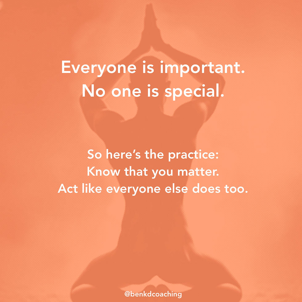 Everyone is important. No one is special.So here’s the practice: Know that you matter. Act like everyone else does too.