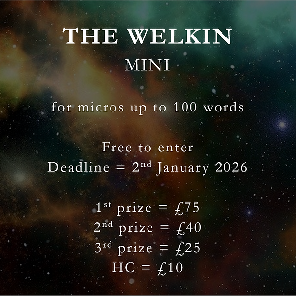 The Welkin Mini (for micros up to 100 words. Free to enter. Deadline = 2nd January 2026. 1st prize = £75, 2nd prize = £40, 3rd prize = £25, HC = £10)