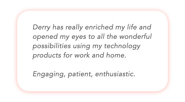 Derry has really enriched my life and opened my eyes to all the wonderful possibilities using my technology products for work and home. Engaging, patient, enthusiastic.