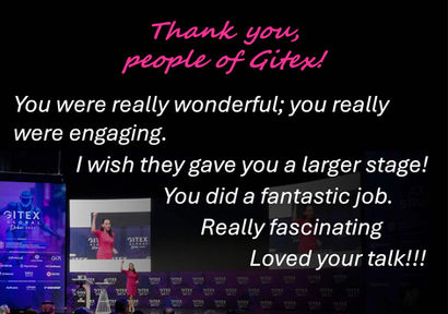 Feedback received for my talk at Gitex in Dubai, UAE in 2025: You were really wonderful; you really were engaging. I wish they gave you a larger stage! You did a fantastic job. Really fascinating Loved your talk!!!