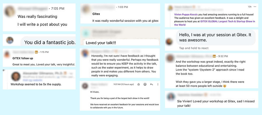 Feedback on my talk at Gitex in Dubai, UAE, in 2025: Was really fascinating I will write a post about you You did a fantastic job. GITEX follow up Great to meet you. Loved your talk, very insightful. Workshop seemed to be 5x the supply. Gitex It was really wonderful session with you at gitex Loved your talk!!! Honestly, I'm not sure I have feedback as I thought that you were really wonderful. We have received an excellent feedback for your sessions and would love to collaborate with you in the future. Vivien Puppa Kocsis you had amazing sessions running to a full house! The audience has given an excellent feedback. It was a delight and pleasure to host you at GITEX GLOBAL Wish they gave you a larger stage, I think there were at least 50 more people left outside