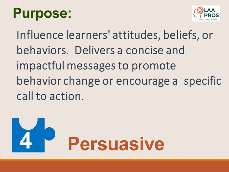 4.  Persuasive Purpose:  Influence learners' attitudes, beliefs, or behaviors.  Delivers a concise and impactful messages to promote behavior change or encourage a  specific call to action.