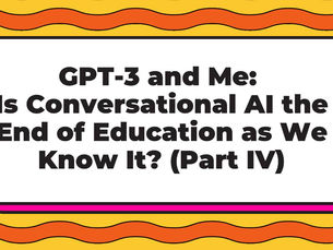 GPT-3 and Me: Is Conversational AI the End of Education as We Know It? (Part IV)