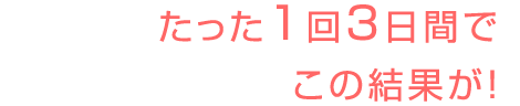 たった1回3日間でこの結果が!