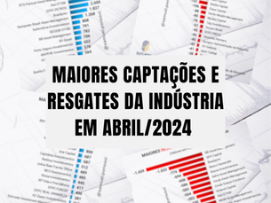 MAIORES CAPTAÇÕES E RESGATES DA INDÚSTRIA EM ABRIL 2024
